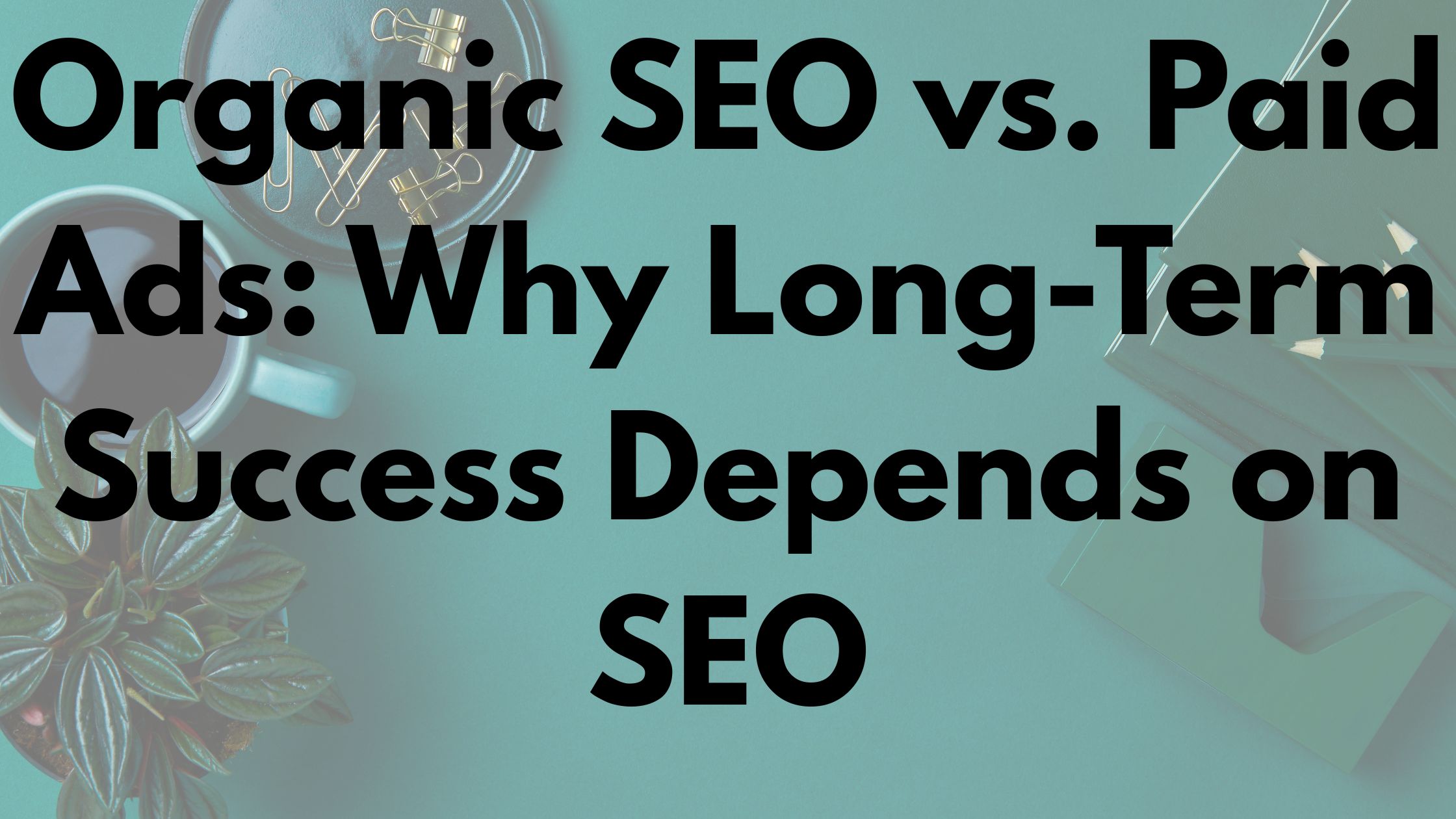 Organic SEO vs. Paid Ads: Why Long-Term Success Depends on SEO